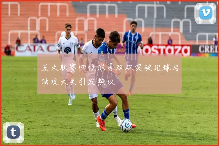 五大联赛四位球员双双突破进球与助攻大关引发热议
