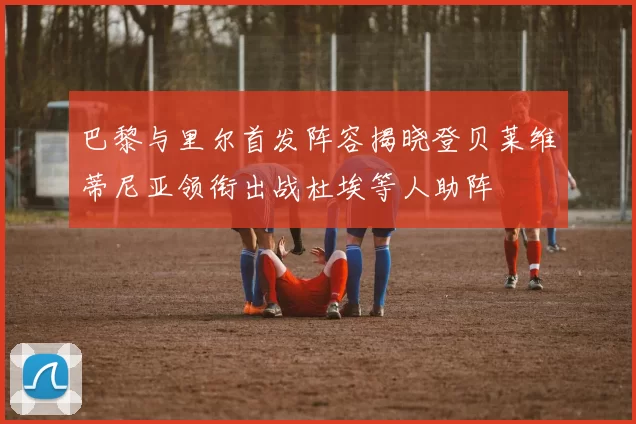 巴黎与里尔首发阵容揭晓登贝莱维蒂尼亚领衔出战杜埃等人助阵