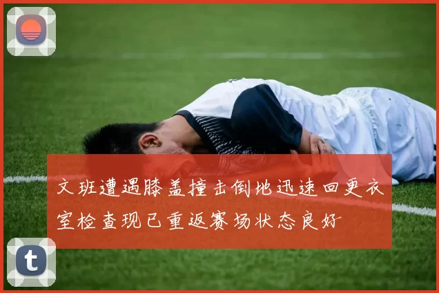 文班遭遇膝盖撞击倒地迅速回更衣室检查现已重返赛场状态良好
