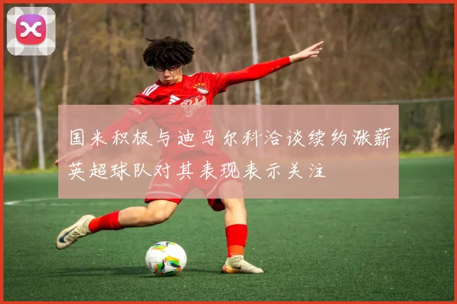 国米积极与迪马尔科洽谈续约涨薪英超球队对其表现表示关注