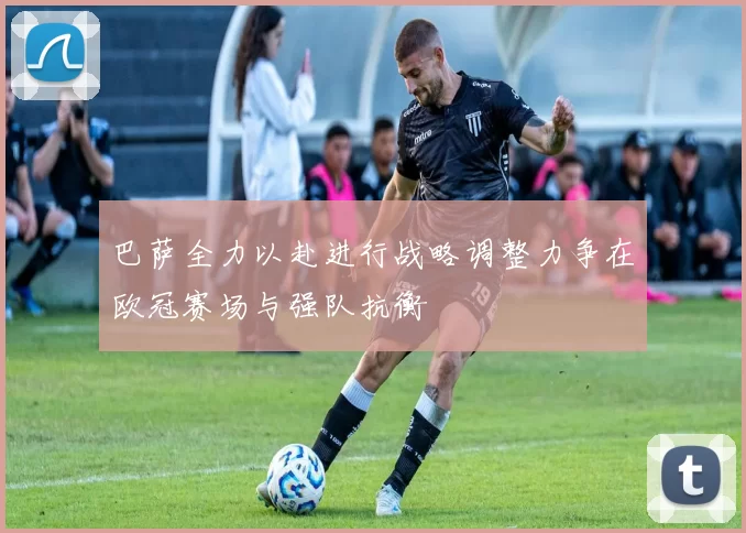 巴萨全力以赴进行战略调整力争在欧冠赛场与强队抗衡