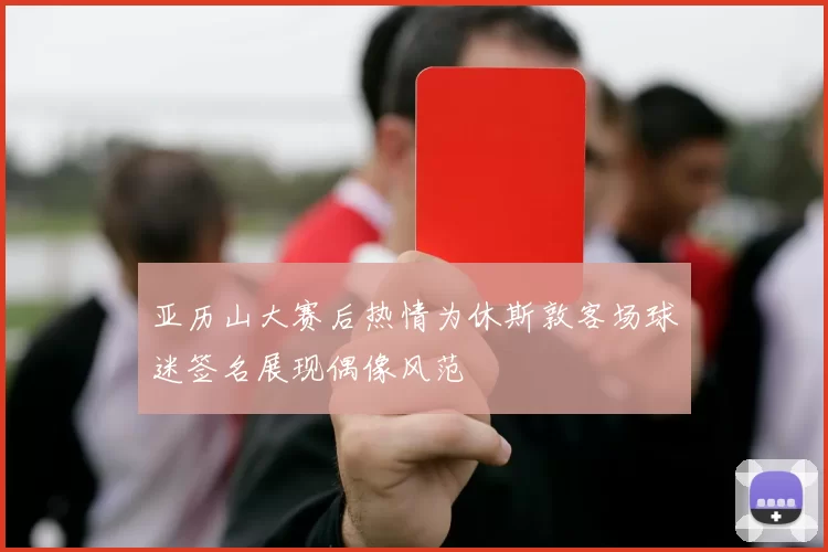 亚历山大赛后热情为休斯敦客场球迷签名展现偶像风范