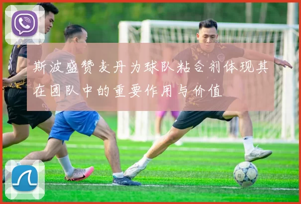 斯波盛赞麦丹为球队粘合剂体现其在团队中的重要作用与价值