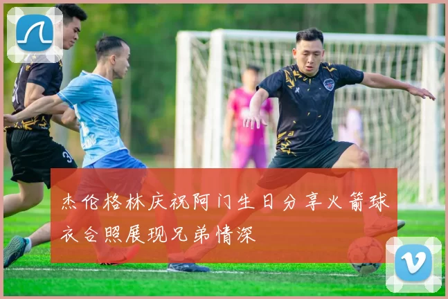 杰伦格林庆祝阿门生日分享火箭球衣合照展现兄弟情深