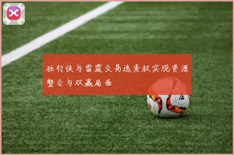 独行侠与雷霆交易选秀权实现资源整合与双赢局面